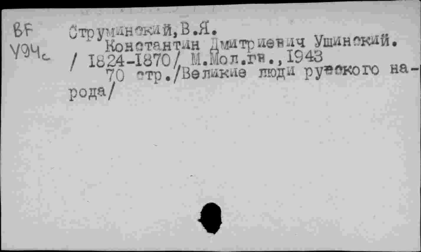 ﻿BF
Ж
Ото V’ мн ска й, В .Я.
Константин Дмитриевич Ушинский.
/ 1824-1870/ М.Мол.гв.,1943
70 '•тр./Великие люди русского на рода/